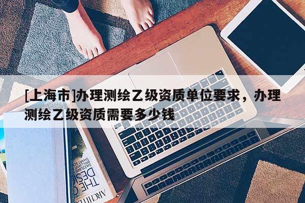[上海市]办理测绘乙级资质单位要求，办理测绘乙级资质需要多少钱