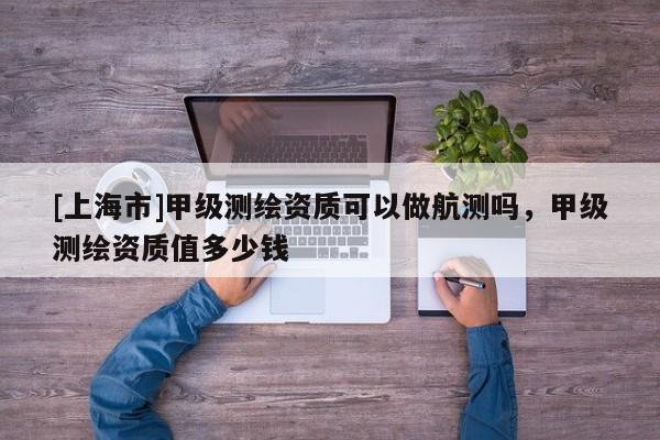 [上海市]甲级测绘资质可以做航测吗，甲级测绘资质值多少钱