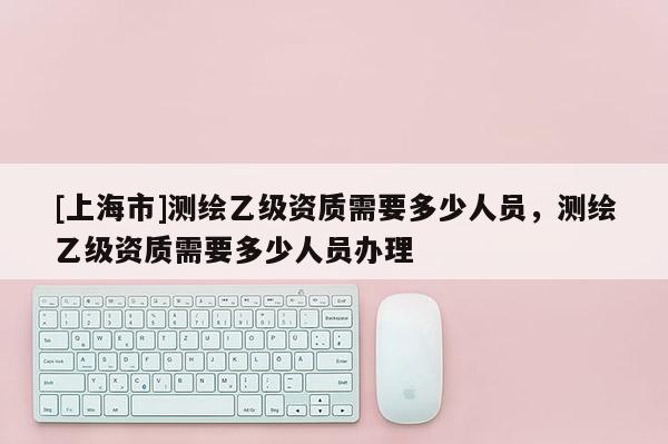 [上海市]测绘乙级资质需要多少人员，测绘乙级资质需要多少人员办理