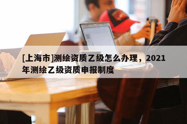 [上海市]测绘资质乙级怎么办理，2021年测绘乙级资质申报制度