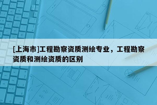 [上海市]工程勘察资质测绘专业，工程勘察资质和测绘资质的区别