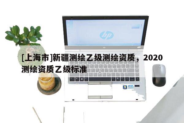 [上海市]新疆测绘乙级测绘资质，2020测绘资质乙级标准