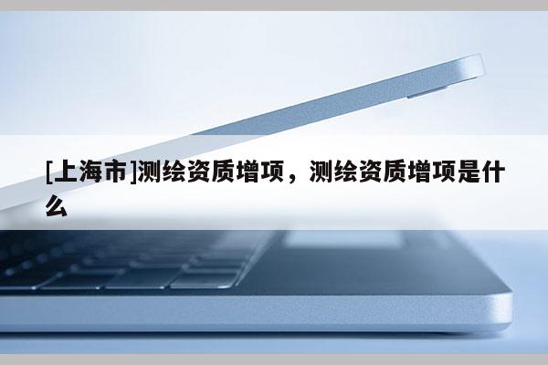 [上海市]测绘资质增项，测绘资质增项是什么