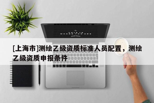 [上海市]测绘乙级资质标准人员配置，测绘乙级资质申报条件
