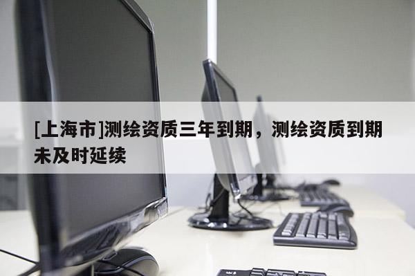 [上海市]测绘资质三年到期，测绘资质到期未及时延续