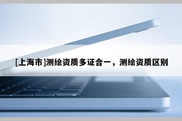 [上海市]测绘资质多证合一，测绘资质区别