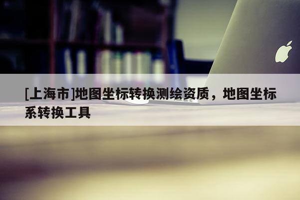 [上海市]地图坐标转换测绘资质，地图坐标系转换工具