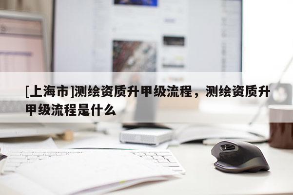[上海市]测绘资质升甲级流程，测绘资质升甲级流程是什么