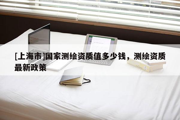 [上海市]国家测绘资质值多少钱，测绘资质最新政策
