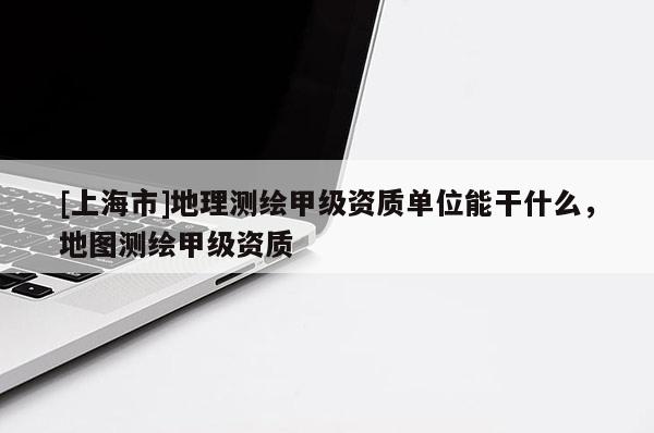 [上海市]地理测绘甲级资质单位能干什么，地图测绘甲级资质
