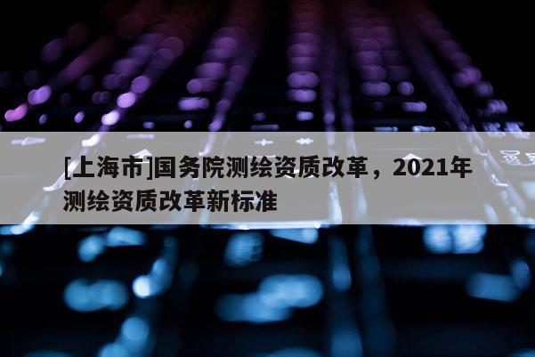 [上海市]国务院测绘资质改革，2021年测绘资质改革新标准