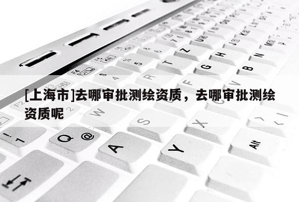 [上海市]去哪审批测绘资质，去哪审批测绘资质呢