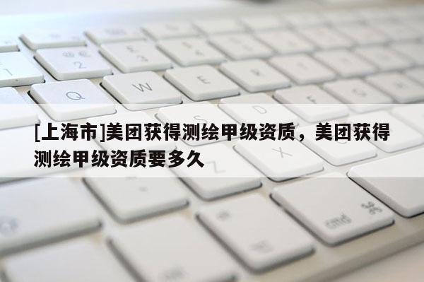 [上海市]美团获得测绘甲级资质，美团获得测绘甲级资质要多久