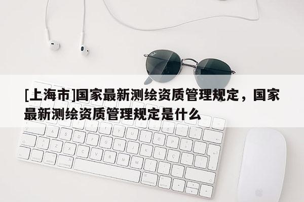 [上海市]国家最新测绘资质管理规定，国家最新测绘资质管理规定是什么