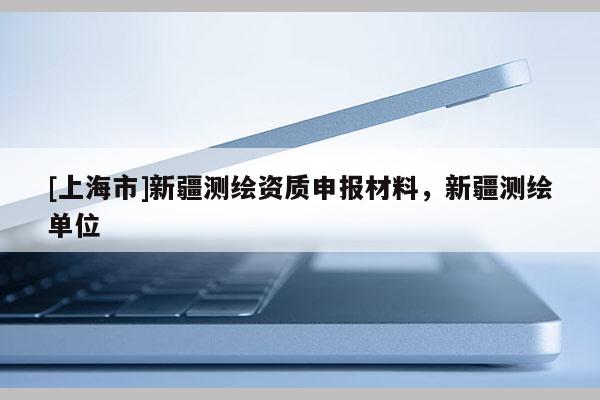 [上海市]新疆测绘资质申报材料，新疆测绘单位