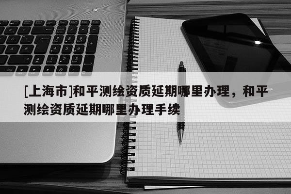 [上海市]和平测绘资质延期哪里办理，和平测绘资质延期哪里办理手续