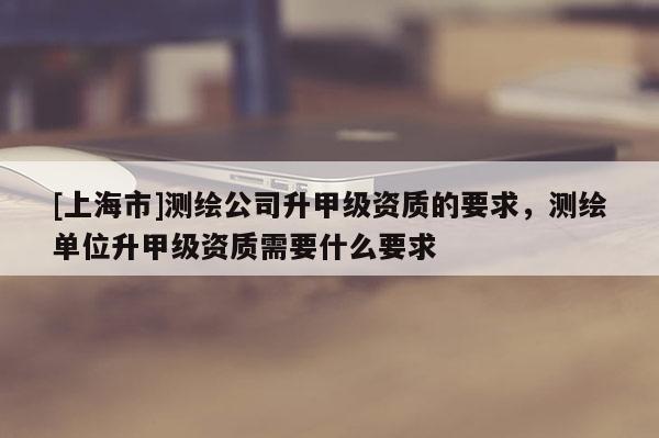 [上海市]测绘公司升甲级资质的要求，测绘单位升甲级资质需要什么要求