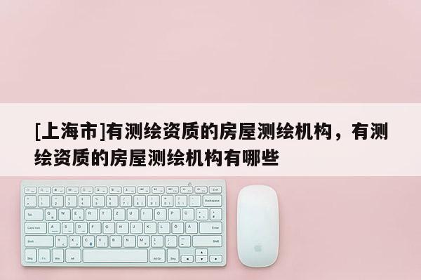 [上海市]有测绘资质的房屋测绘机构，有测绘资质的房屋测绘机构有哪些