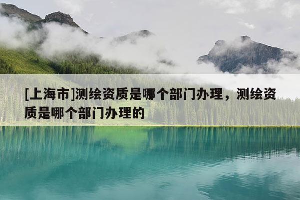 [上海市]测绘资质是哪个部门办理，测绘资质是哪个部门办理的