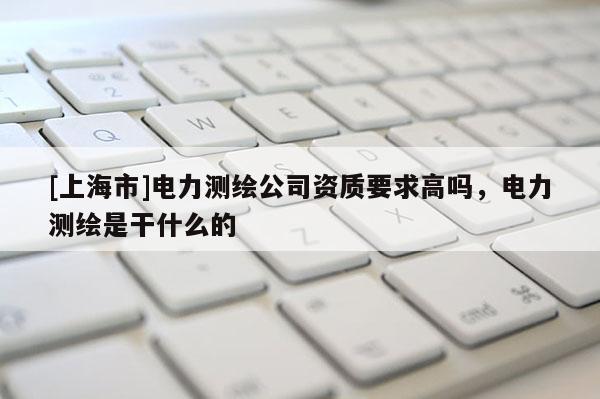 [上海市]电力测绘公司资质要求高吗，电力测绘是干什么的