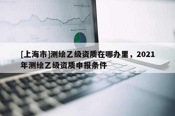 [上海市]测绘乙级资质在哪办里，2021年测绘乙级资质申报条件