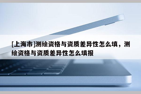 [上海市]测绘资格与资质差异性怎么填，测绘资格与资质差异性怎么填报