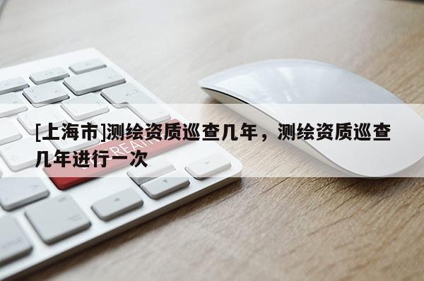 [上海市]测绘资质巡查几年，测绘资质巡查几年进行一次