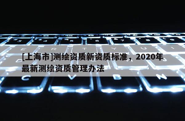 [上海市]测绘资质新资质标准，2020年最新测绘资质管理办法