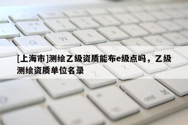 [上海市]测绘乙级资质能布e级点吗，乙级测绘资质单位名录