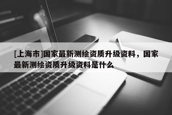 [上海市]国家最新测绘资质升级资料，国家最新测绘资质升级资料是什么