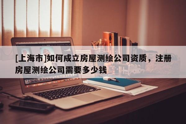 [上海市]如何成立房屋测绘公司资质，注册房屋测绘公司需要多少钱
