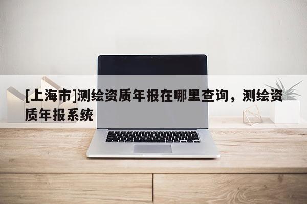 [上海市]测绘资质年报在哪里查询，测绘资质年报系统