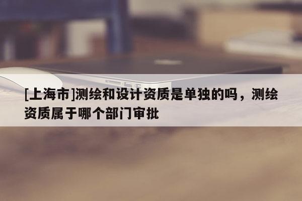 [上海市]测绘和设计资质是单独的吗，测绘资质属于哪个部门审批