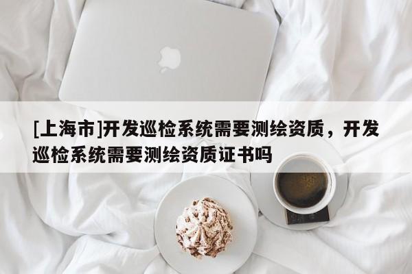 [上海市]开发巡检系统需要测绘资质，开发巡检系统需要测绘资质证书吗