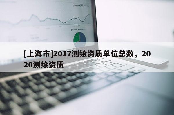 [上海市]2017测绘资质单位总数，2020测绘资质