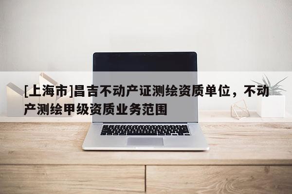 [上海市]昌吉不动产证测绘资质单位，不动产测绘甲级资质业务范围