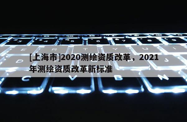 [上海市]2020测绘资质改革，2021年测绘资质改革新标准