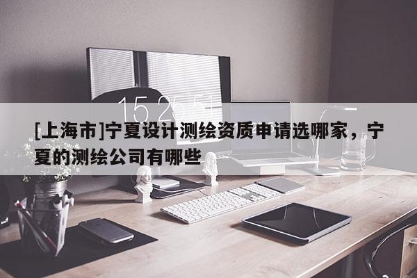 [上海市]宁夏设计测绘资质申请选哪家，宁夏的测绘公司有哪些