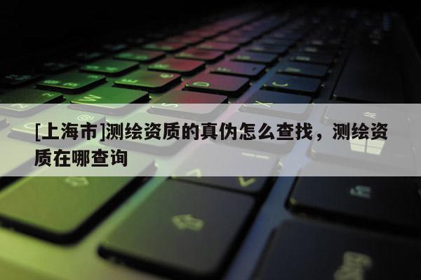 [上海市]测绘资质的真伪怎么查找，测绘资质在哪查询