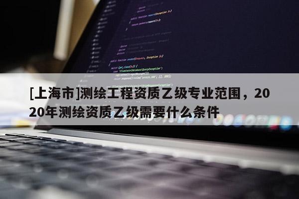 [上海市]测绘工程资质乙级专业范围，2020年测绘资质乙级需要什么条件