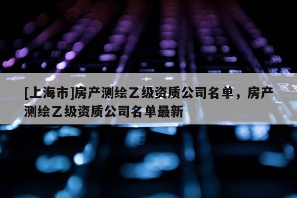 [上海市]房产测绘乙级资质公司名单，房产测绘乙级资质公司名单最新
