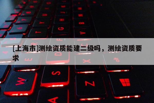 [上海市]测绘资质能建二级吗，测绘资质要求