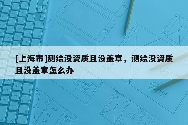 [上海市]测绘没资质且没盖章，测绘没资质且没盖章怎么办