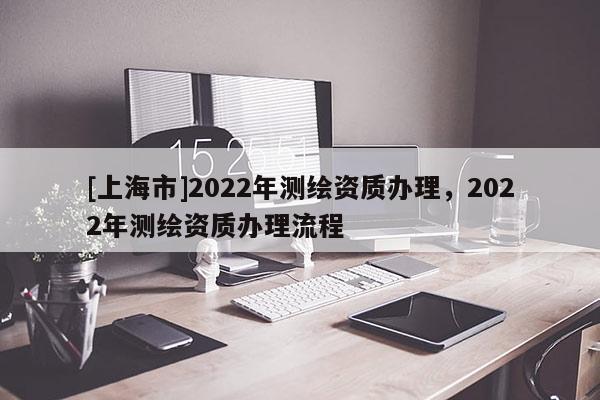[上海市]2022年测绘资质办理，2022年测绘资质办理流程