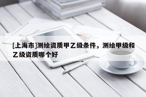 [上海市]测绘资质甲乙级条件，测绘甲级和乙级资质哪个好
