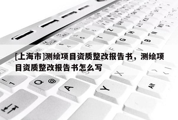 [上海市]测绘项目资质整改报告书，测绘项目资质整改报告书怎么写