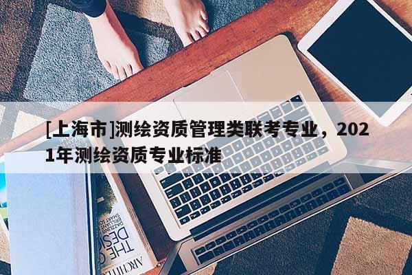 [上海市]测绘资质管理类联考专业，2021年测绘资质专业标准