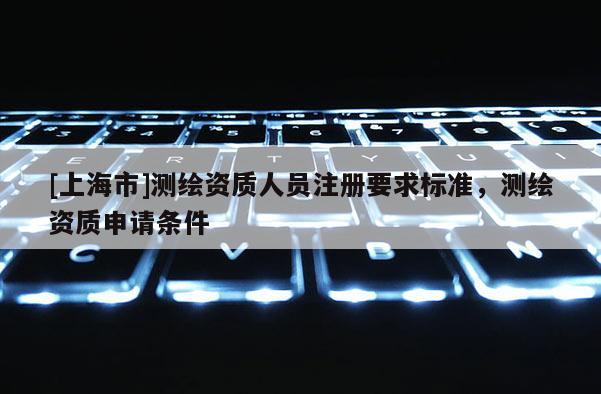 [上海市]测绘资质人员注册要求标准，测绘资质申请条件
