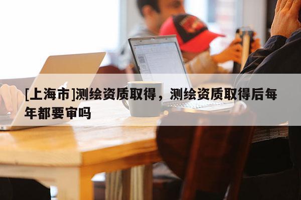 [上海市]测绘资质取得，测绘资质取得后每年都要审吗