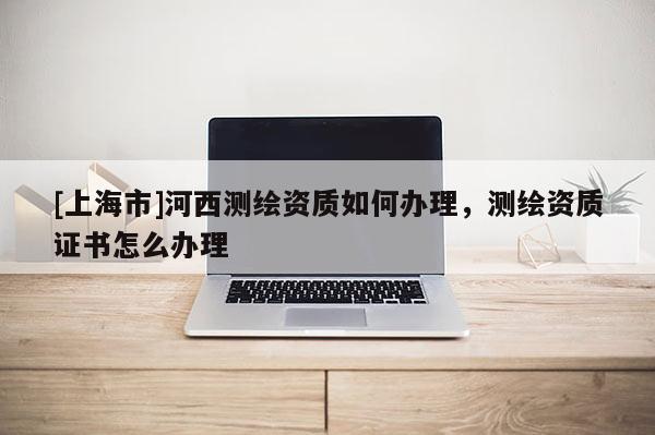 [上海市]河西测绘资质如何办理，测绘资质证书怎么办理